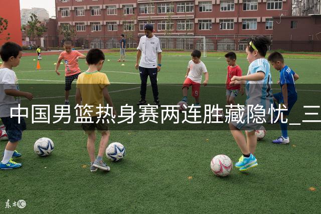 中国男篮热身赛两连胜藏隐忧 三分命中率跌破20%引争议