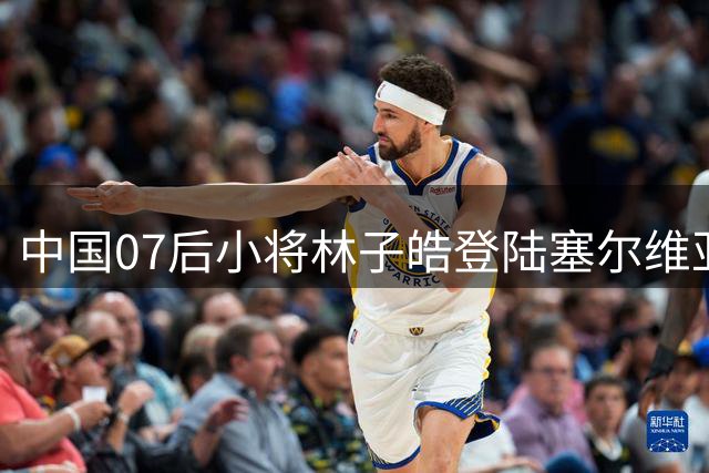 中国07后小将林子皓登陆塞尔维亚 正式加盟甲级队沃日多瓦茨
