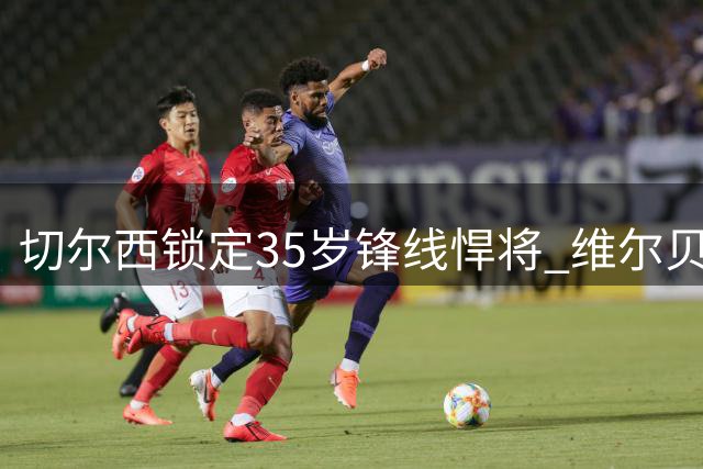 切尔西锁定35岁锋线悍将 维尔贝克转会只待官宣
