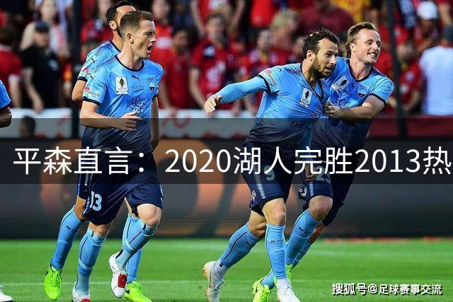 平森直言：2020湖人完胜2013热火，阵容堪称无解