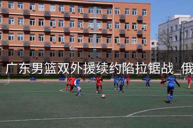 广东男篮双外援续约陷拉锯战 俄超球队高价争夺奎因