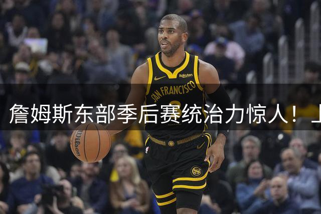 詹姆斯东部季后赛统治力惊人！上次失利首发五虎今何在？