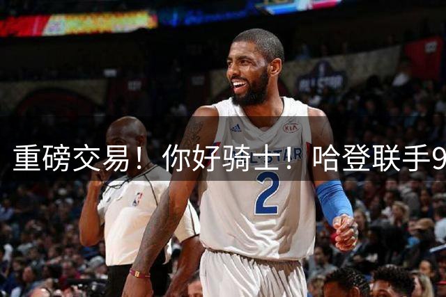 重磅交易！你好骑士！哈登联手9000万前锋